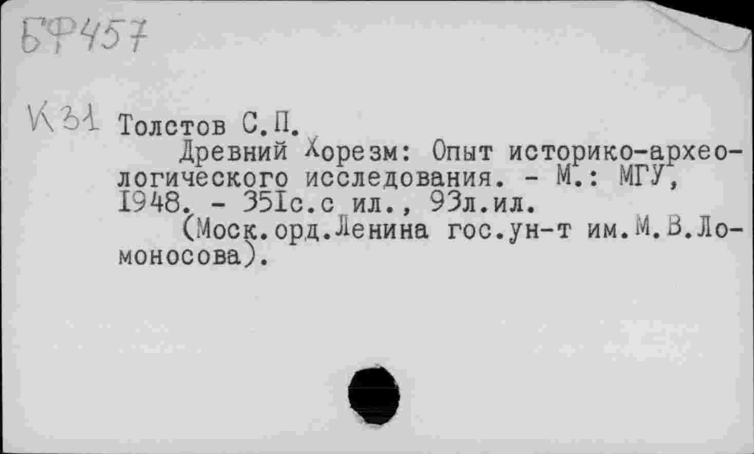 ﻿
V\ z ' Толстов С.п.
Древний Хорезм: Опыт историко-архео логического исследования. - М.: МГУ, 1948. - 351с.с ил., 93л.ил.
(Моск.орд.Ленина гос.ун-т им.М.В.Ло моносова).